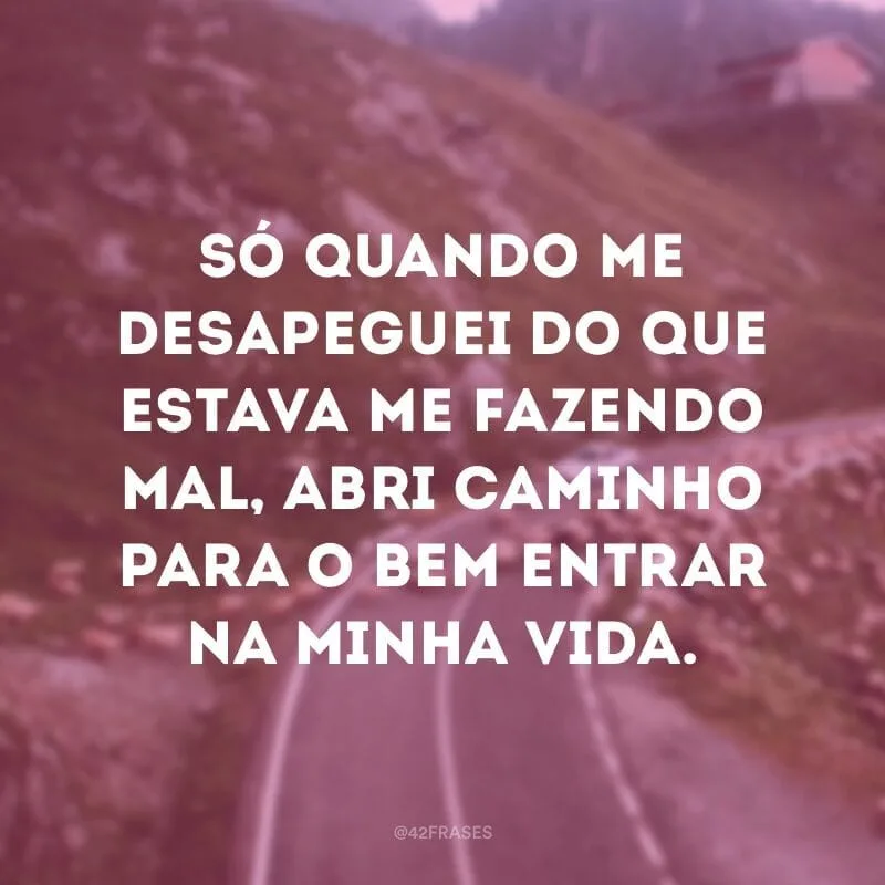 Só quando me desapeguei do que estava me fazendo mal, abri caminho para o bem entrar na minha vida.