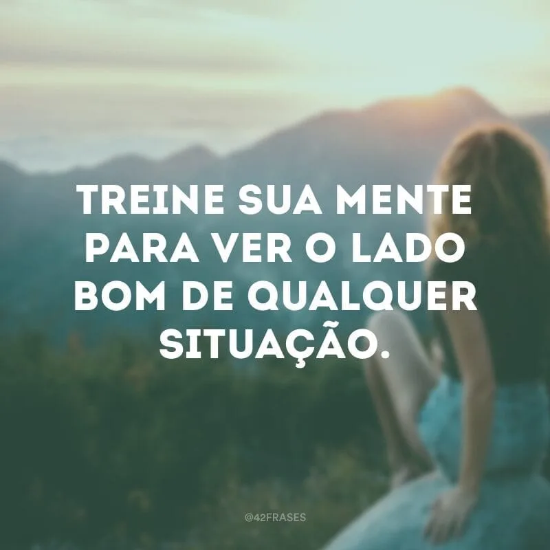 Treine sua mente para ver o lado bom de qualquer situação.