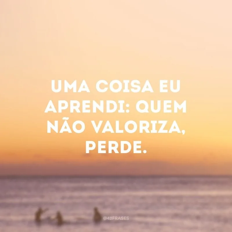 Uma coisa eu aprendi: quem não valoriza, perde.
