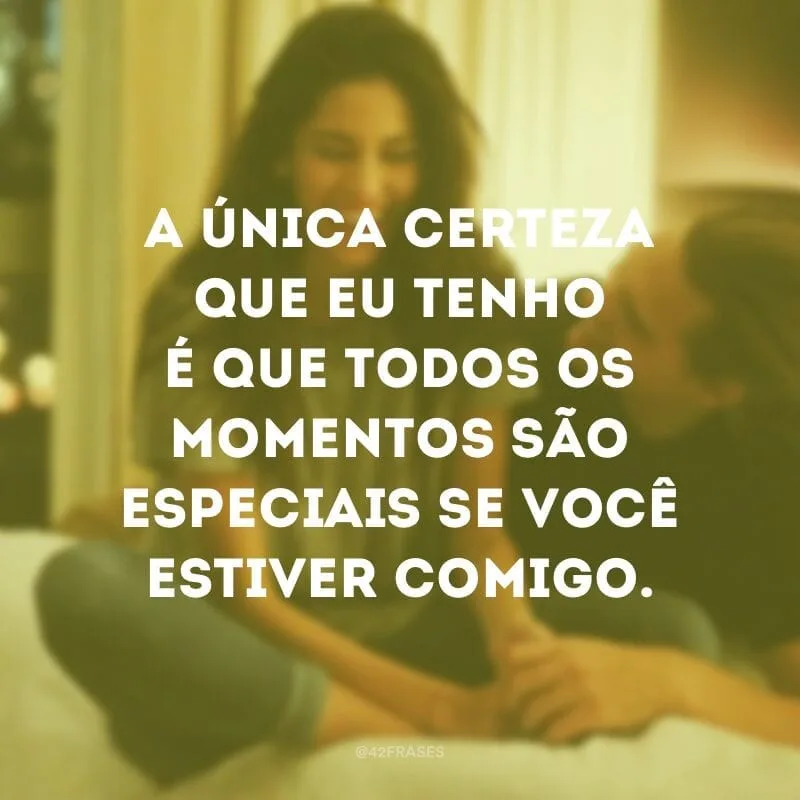 A única certeza que eu tenho é que todos os momentos são especiais se você estiver comigo.