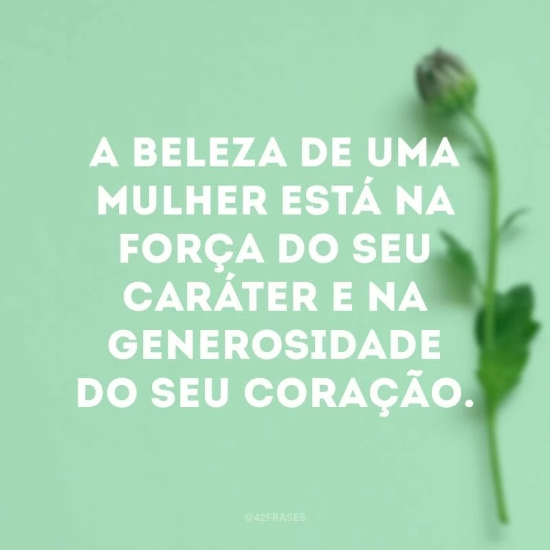 A beleza de uma mulher está na força do seu caráter e na generosidade do seu coração.