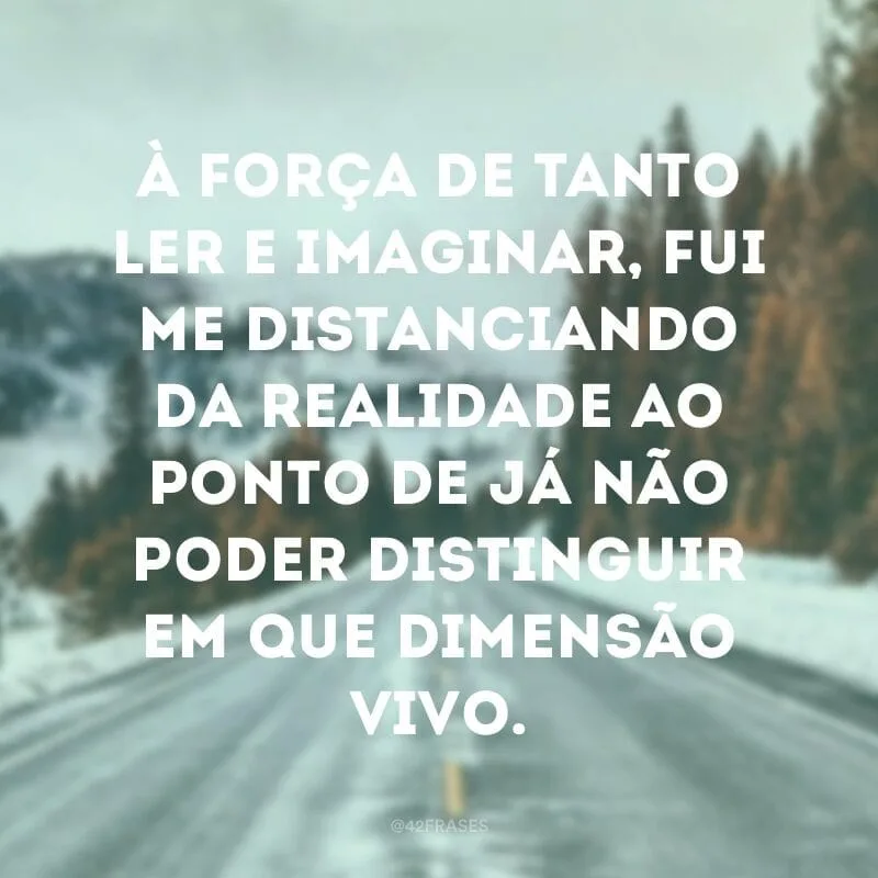 À força de tanto ler e imaginar, fui me distanciando da realidade ao ponto de já não poder distinguir em que dimensão vivo.
