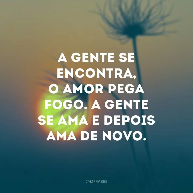 A gente se encontra, o amor pega fogo. A gente se ama e depois ama de novo.
