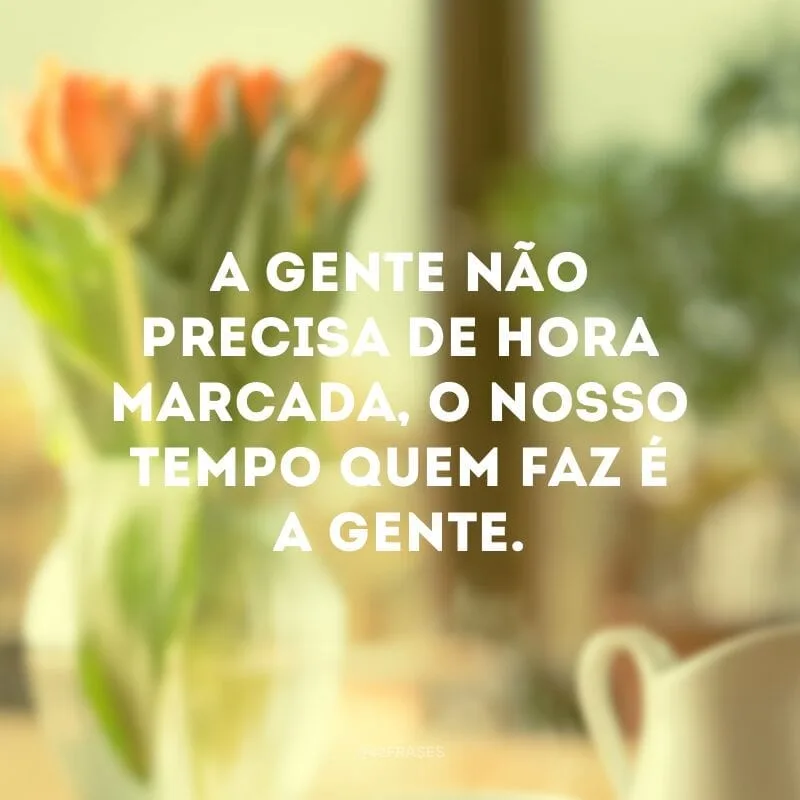 A gente não precisa de hora marcada, o nosso tempo quem faz é a gente.