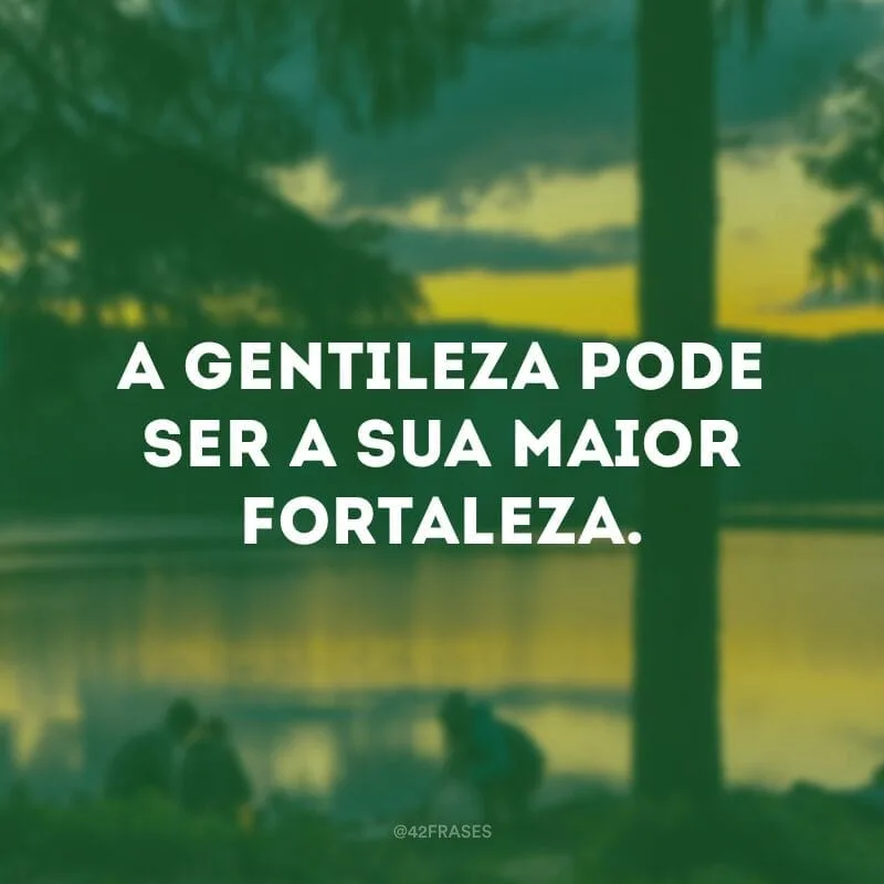 A gentileza pode ser a sua maior fortaleza.