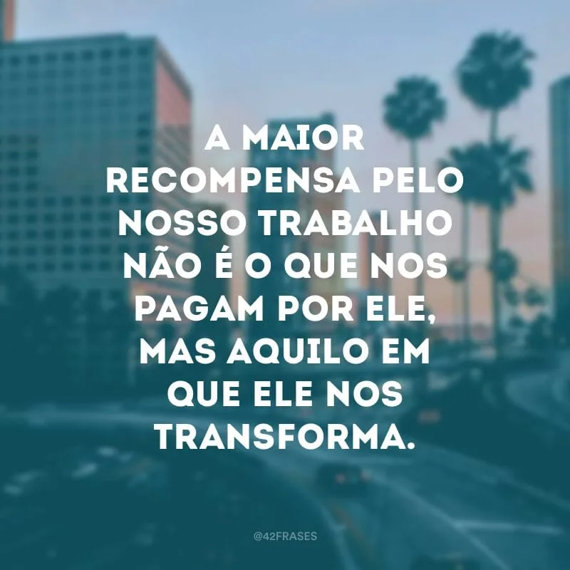 A maior recompensa pelo nosso trabalho não é o que nos pagam por ele, mas aquilo em que ele nos transforma.