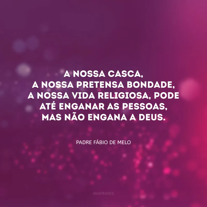 A nossa casca, a nossa pretensa bondade, a nossa vida religiosa, pode até enganar as pessoas, mas não engana a Deus.