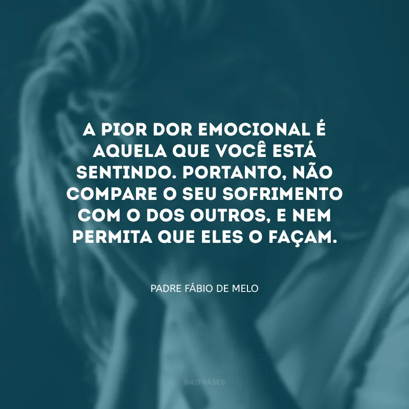 A pior dor emocional é aquela que você está sentindo. Portanto, não compare o seu sofrimento com o dos outros, e nem permita que eles o façam.