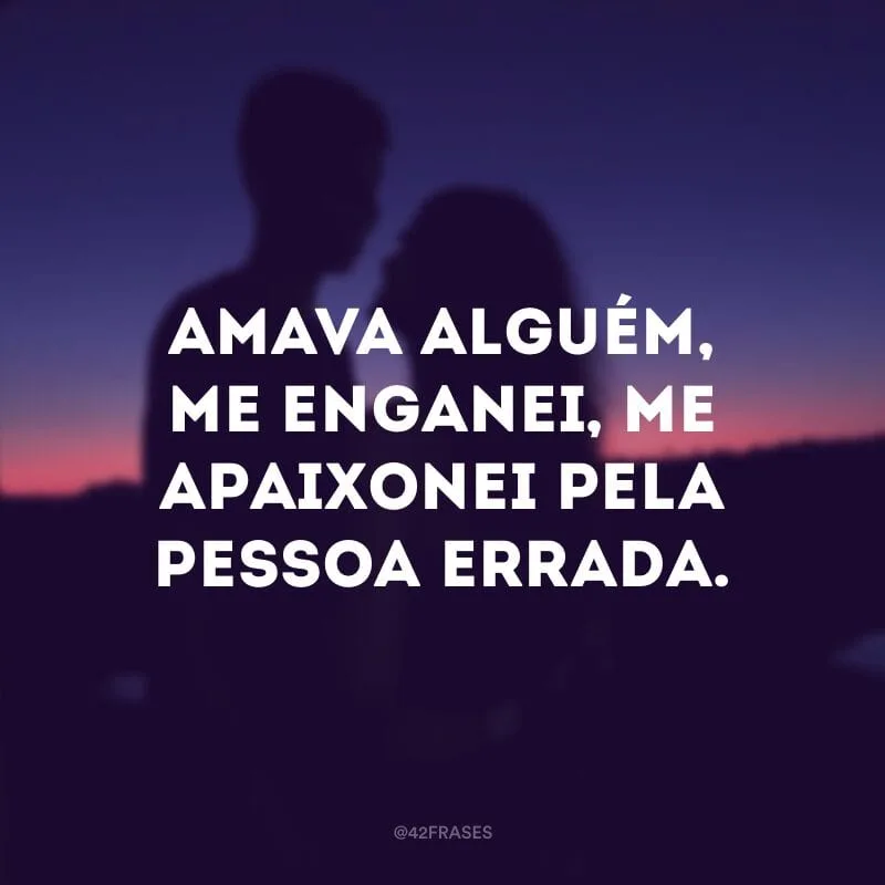 Amava alguém, me enganei, me apaixonei pela pessoa errada.