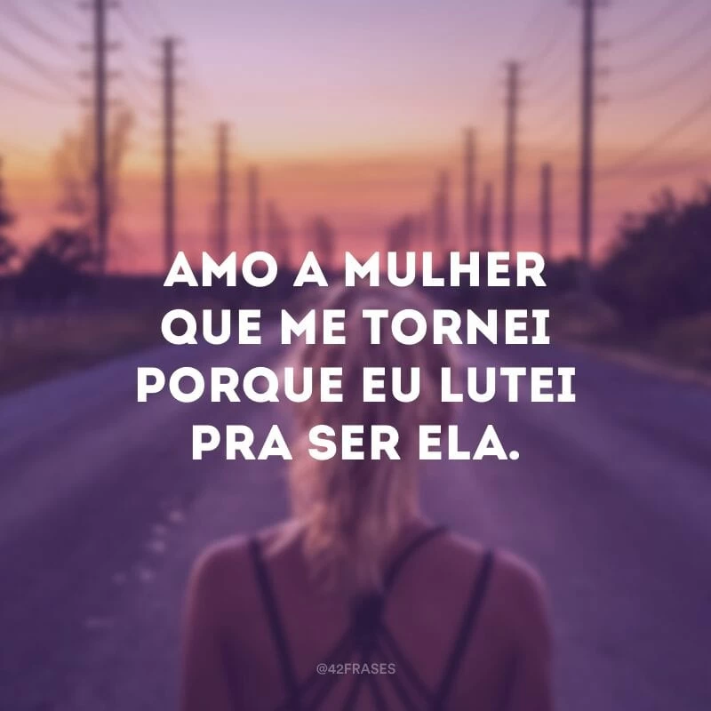 Amo a mulher que me tornei porque eu lutei pra ser ela.