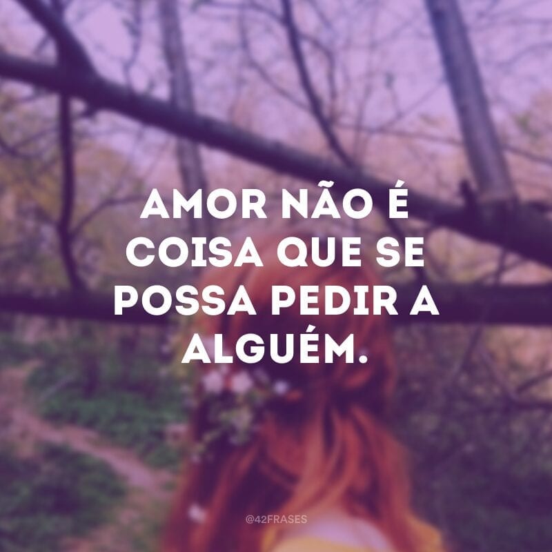 Amor não é coisa que se possa pedir a alguém.