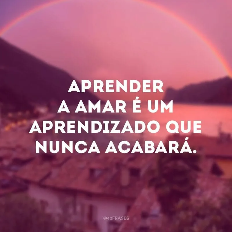 Aprender a amar é um aprendizado que nunca acabará.