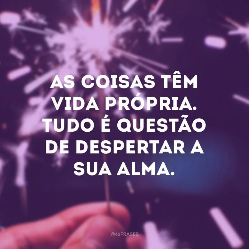 As coisas têm vida própria. Tudo é questão de despertar a sua alma.
