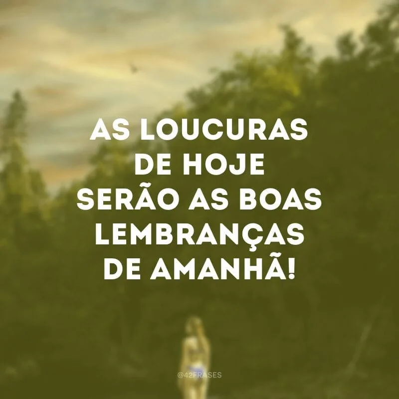 As loucuras de hoje serão as boas lembranças de amanhã!