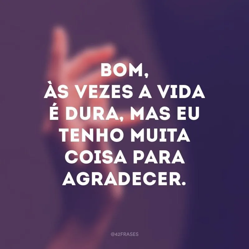 Bom, às vezes a vida é dura, mas eu tenho muita coisa para agradecer. 