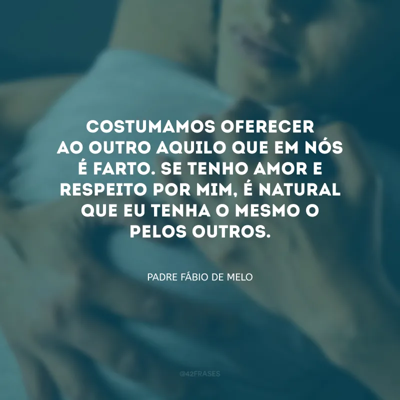 Costumamos oferecer ao outro aquilo que em nós é farto. Se tenho amor e respeito por mim, é natural que eu tenha o mesmo o pelos outros.