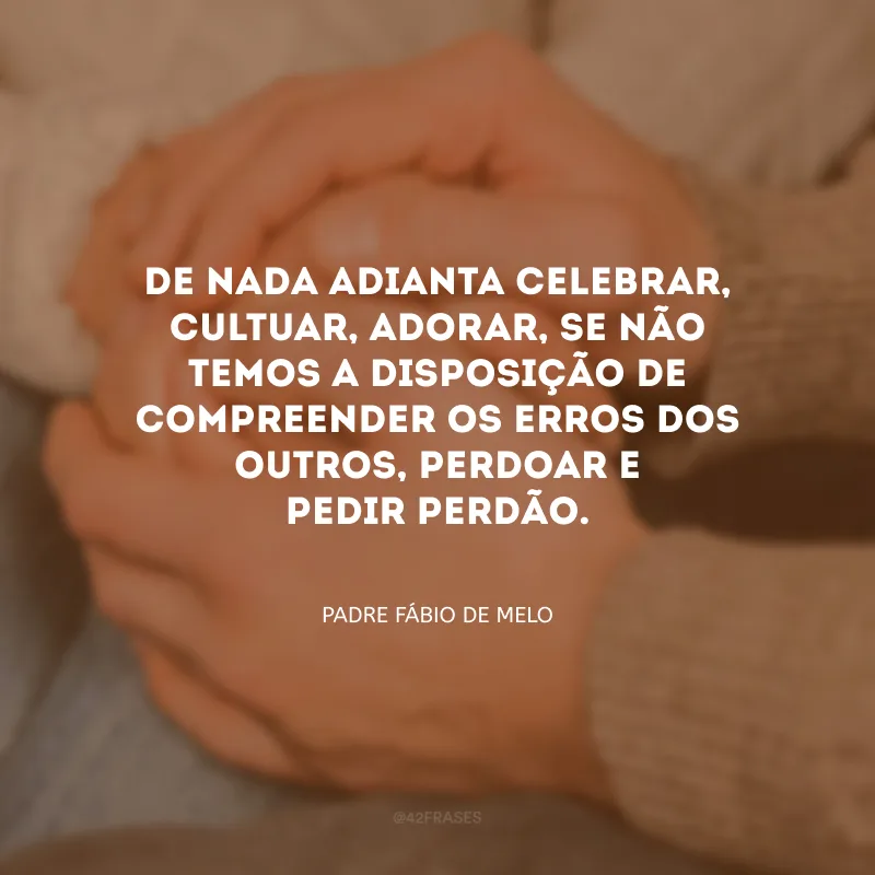 De nada adianta celebrar, cultuar, adorar, se não temos a disposição de compreender os erros dos outros, perdoar e pedir perdão.
