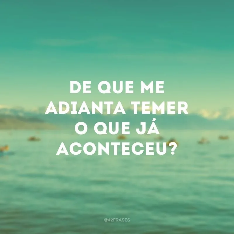 De que me adianta temer o que já aconteceu?