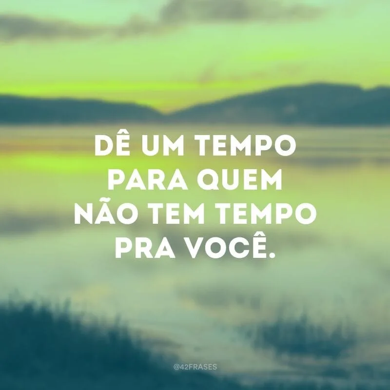 Dê um tempo para quem não tem tempo pra você.