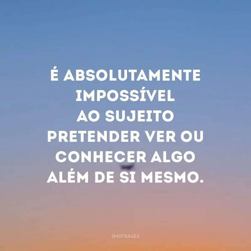 É absolutamente impossível ao sujeito pretender ver ou conhecer algo além de si mesmo.