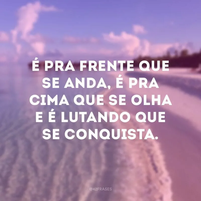 É pra frente que se anda, é pra cima que se olha e é lutando que se conquista.
