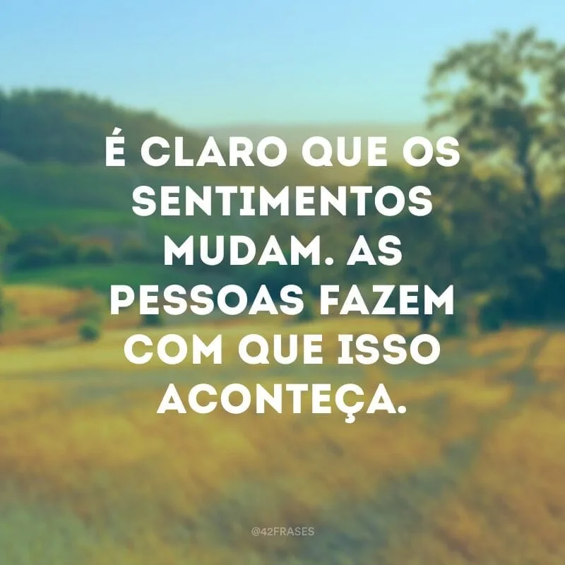 É claro que os sentimentos mudam. As pessoas fazem com que isso aconteça.
