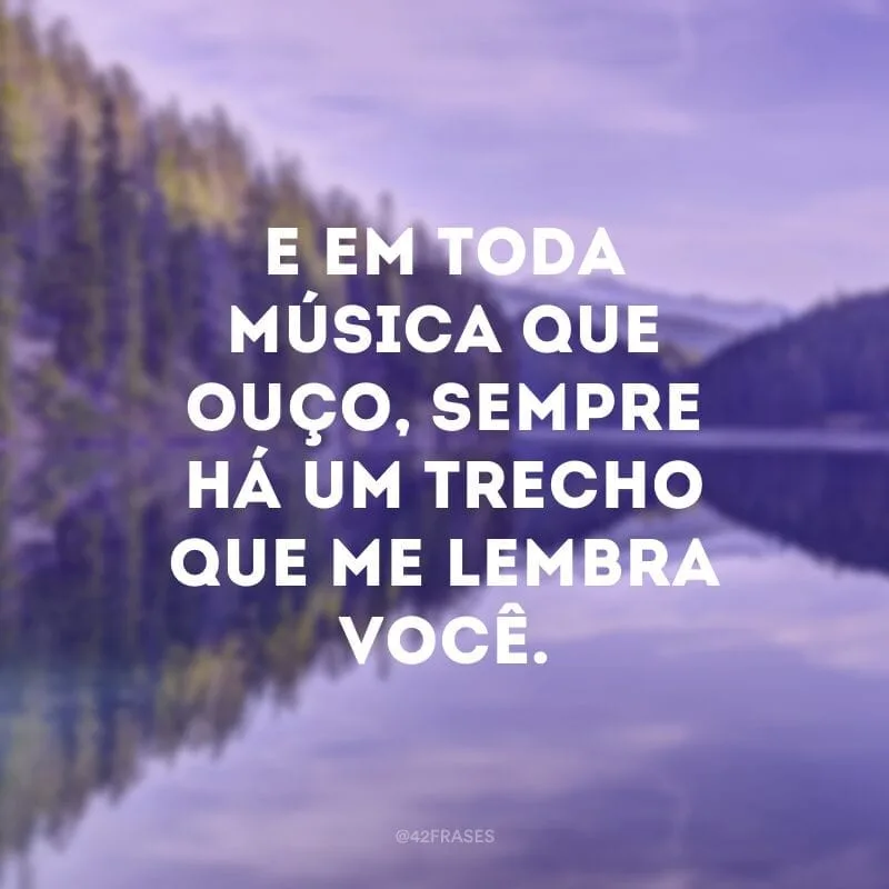 E em toda música que ouço, sempre há um trecho que me lembra você.