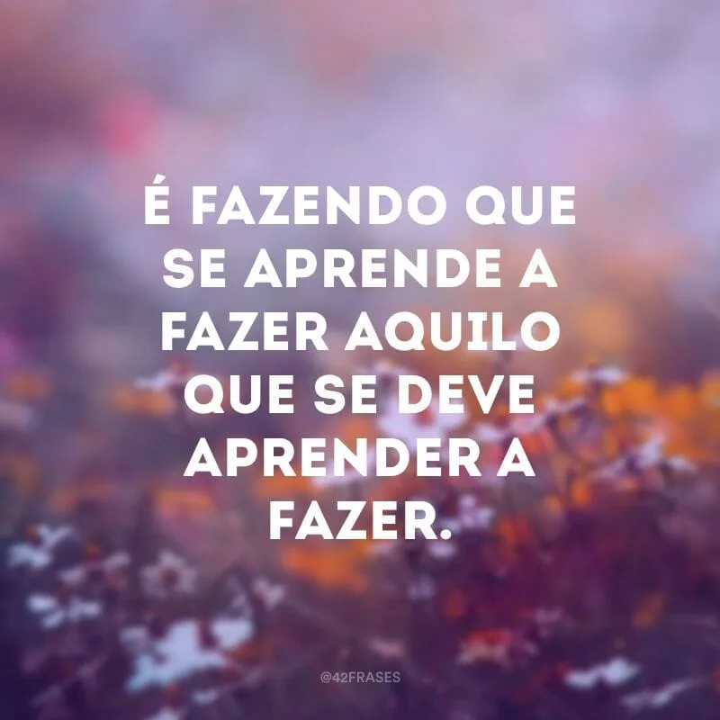 É fazendo que se aprende a fazer aquilo que se deve aprender a fazer.