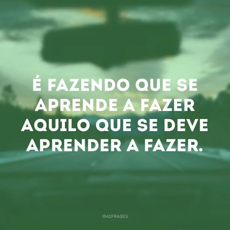 É fazendo que se aprende a fazer aquilo que se deve aprender a fazer.