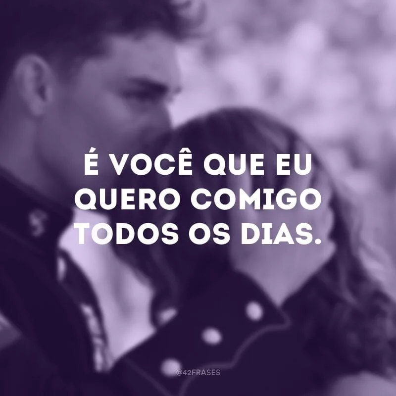 É você que eu quero comigo todos os dias.