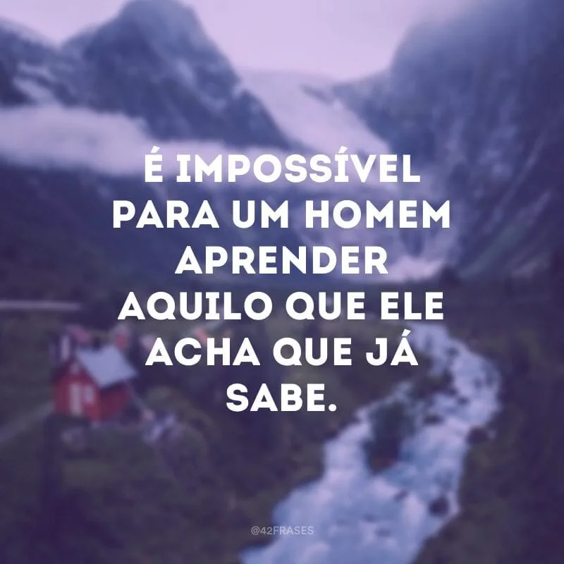 É impossível para um homem aprender aquilo que ele acha que já sabe.