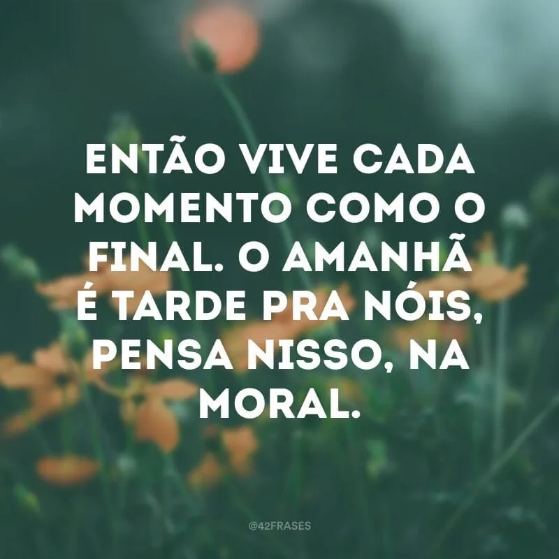 Então vive cada momento como o final. O amanhã é tarde pra nóis, pensa nisso, na moral.