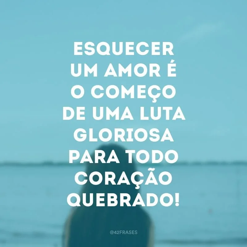 Esquecer um amor é o começo de uma luta gloriosa para todo coração quebrado!