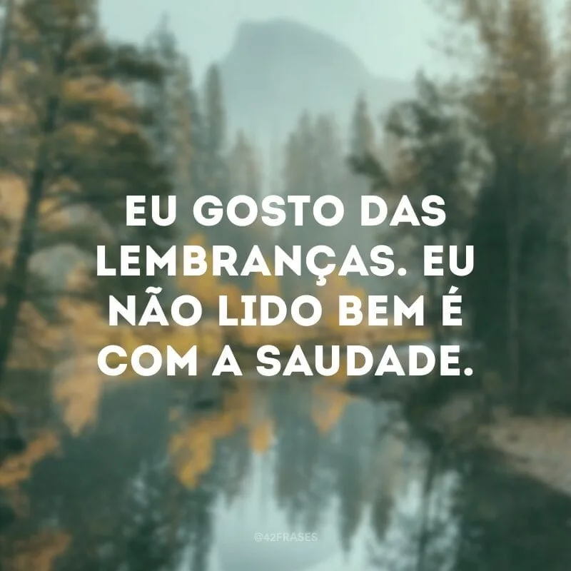 Eu gosto das lembranças. Eu não lido bem é com a saudade.