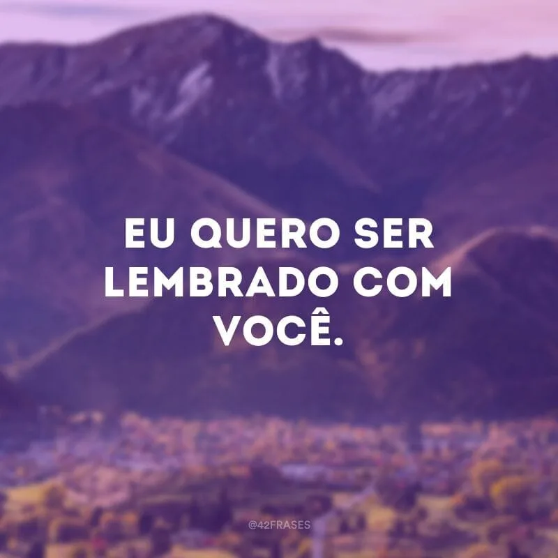 Eu quero ser lembrado com você.