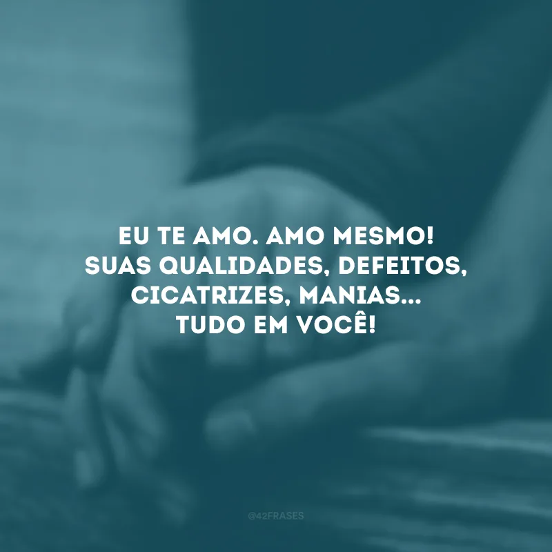 Eu te amo. Amo mesmo! Suas qualidades, defeitos, cicatrizes, manias... Tudo em você!