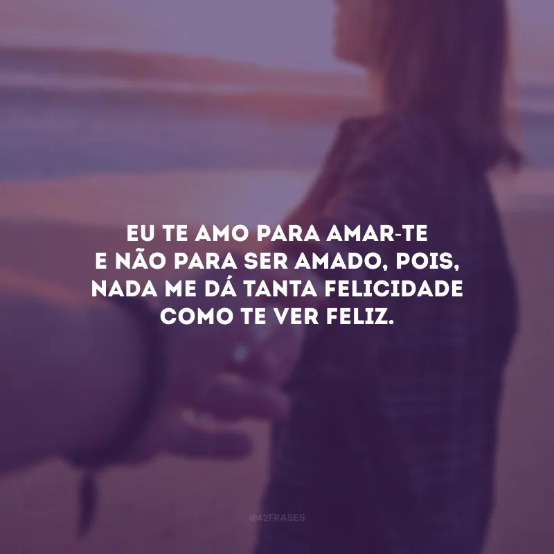 Eu te amo para amar-te e não para ser amado, pois, nada me dá tanta felicidade como te ver feliz.