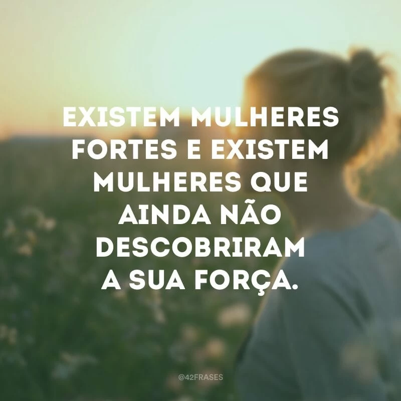 Existem mulheres fortes e existem mulheres que ainda não descobriram a sua força.