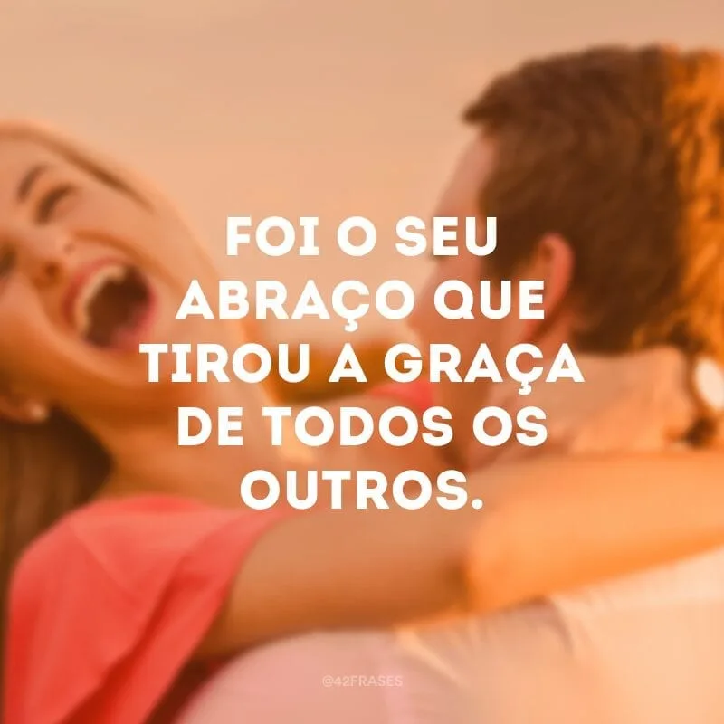 Foi o seu abraço que tirou a graça de todos os outros.