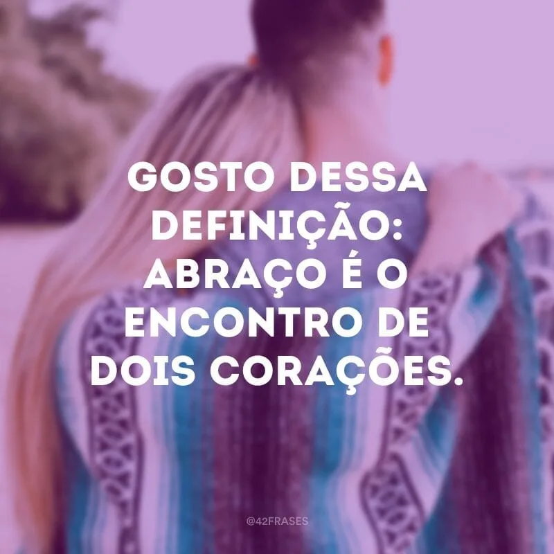 Gosto dessa definição: abraço é o encontro de dois corações. 