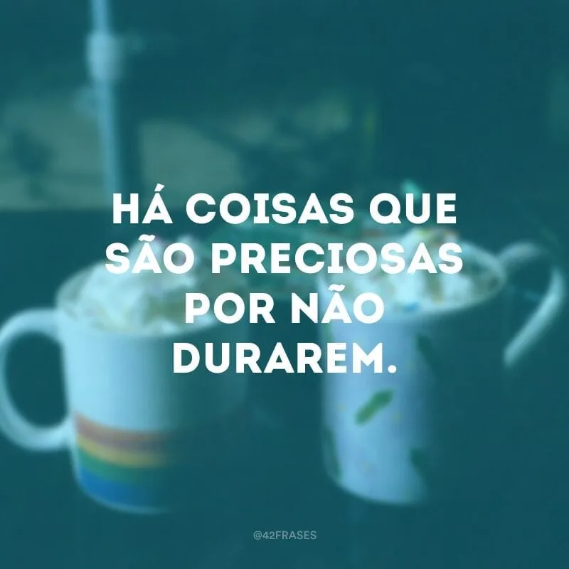 Há coisas que são preciosas por não durarem.