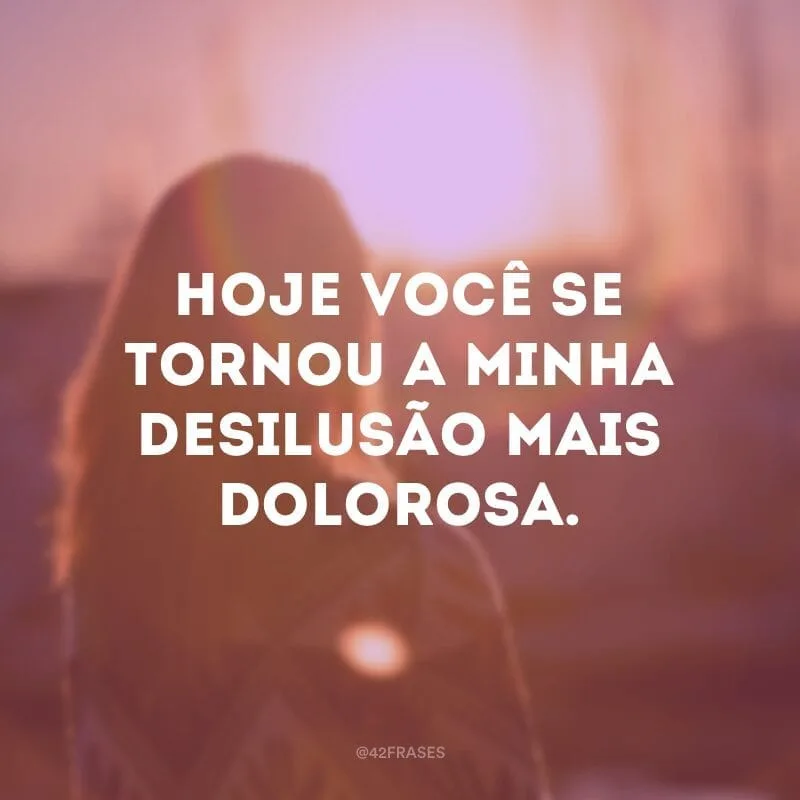 Hoje você se tornou a minha desilusão mais dolorosa.