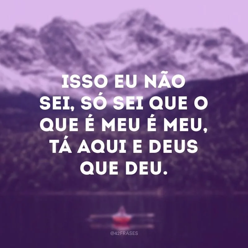 Isso eu não sei, só sei que o que é meu é meu, tá aqui e Deus que deu.
