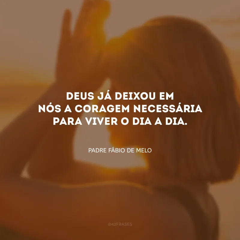 Deus já deixou em nós a coragem necessária para viver o dia a dia.