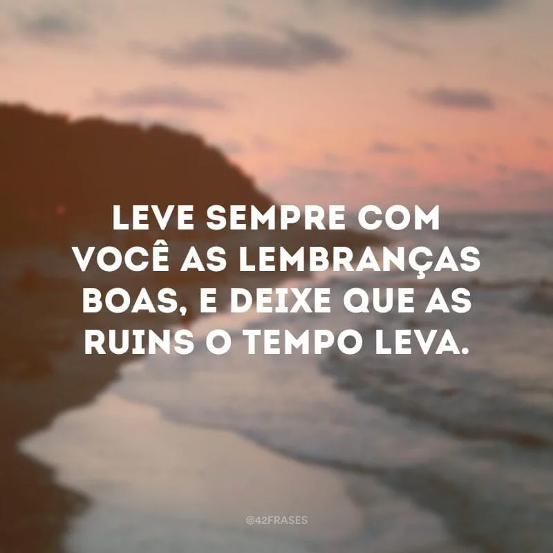 Leve sempre com você as lembranças boas, e deixe que as ruins o tempo leva.
