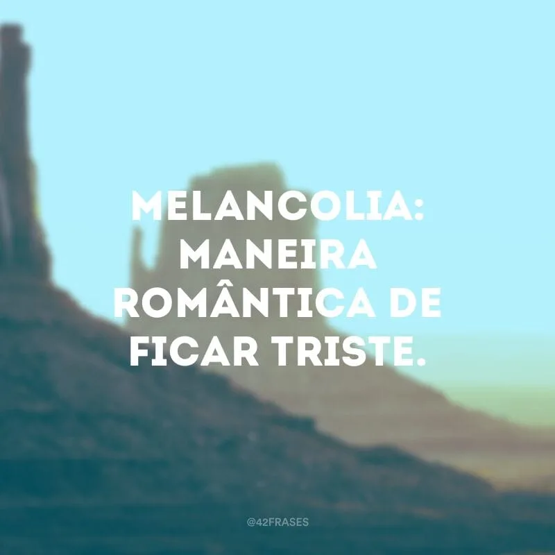 Melancolia: maneira romântica de ficar triste. 