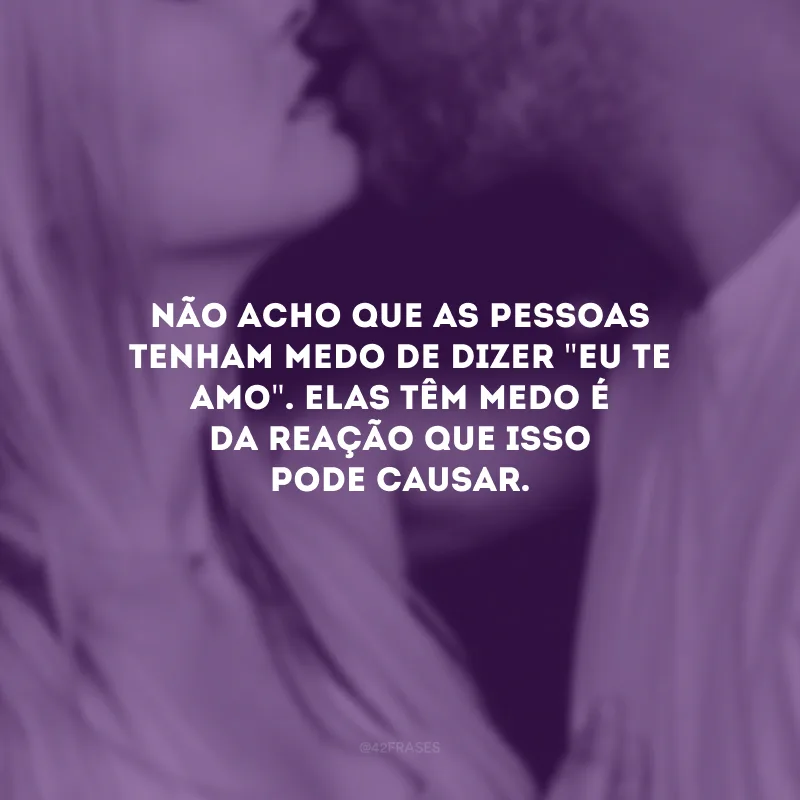 Não acho que as pessoas tenham medo de dizer \"eu te amo\". Elas têm medo é da reação que isso pode causar.