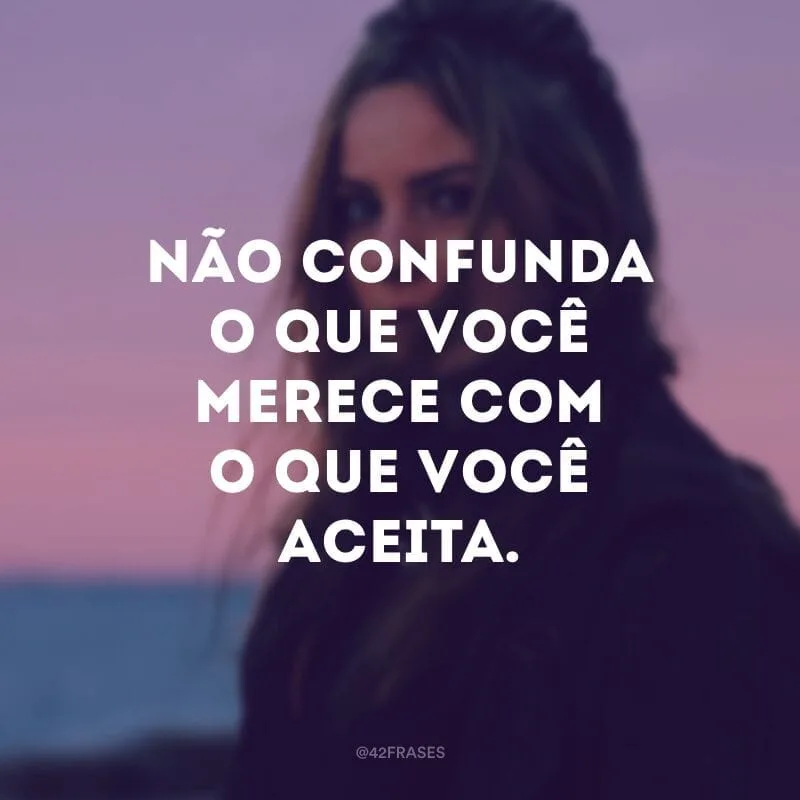 Não confunda o que você merece com o que você aceita.