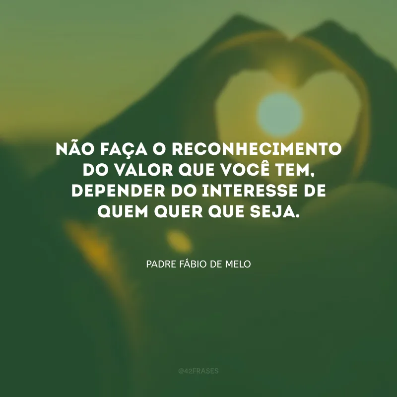 Não faça o reconhecimento do valor que você tem, depender do interesse de quem quer que seja.