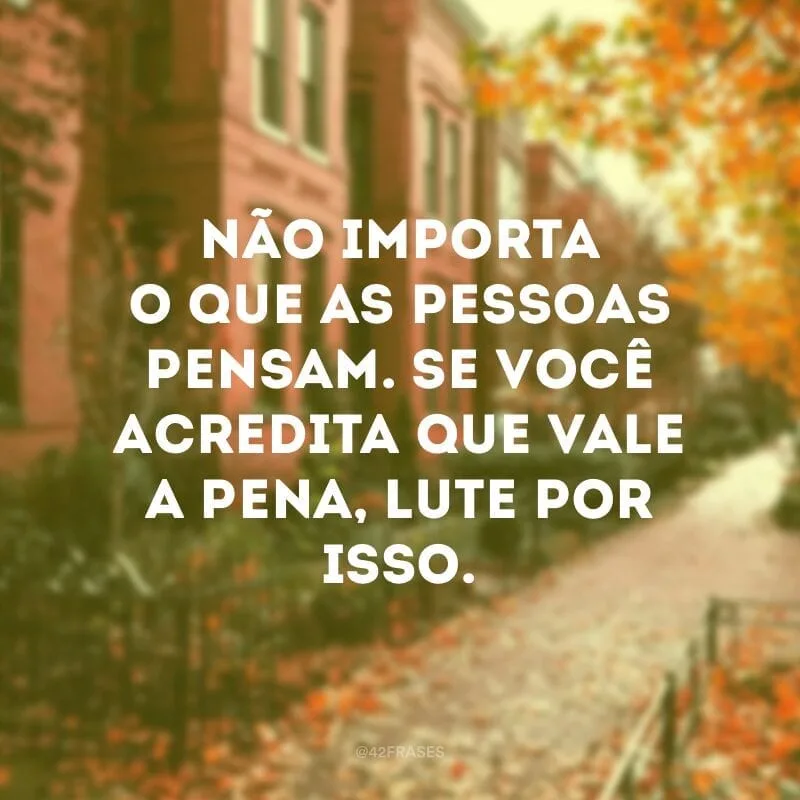 Não importa o que as pessoas pensam. Se você acredita que vale a pena, lute por isso.
